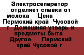 Электросепаратор  отделяет сливки от молока  › Цена ­ 3 500 - Пермский край, Чусовой г. Домашняя утварь и предметы быта » Другое   . Пермский край,Чусовой г.